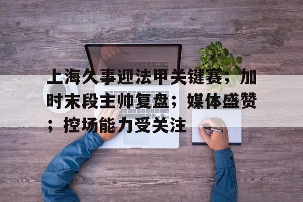 天博app官方-上海久事迎法甲关键赛；加时末段主帅复盘；媒体盛赞；控场能力受关注
