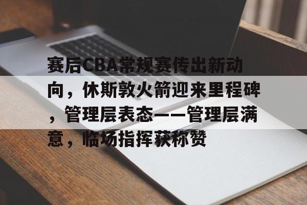 天博app官方-赛后CBA常规赛传出新动向，休斯敦火箭迎来里程碑，管理层表态——管理层满意，临场指挥获称赞